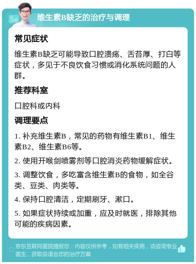 维生素B缺乏的治疗与调理 常见症状 维生素B缺乏可能导致口腔溃疡、舌苔厚、打白等症状，多见于不良饮食习惯或消化系统问题的人群。 推荐科室 口腔科或内科 调理要点 1. 补充维生素B，常见的药物有维生素B1、维生素B2、维生素B6等。 2. 使用开喉剑喷雾剂等口腔消炎药物缓解症状。 3. 调整饮食，多吃富含维生素B的食物，如全谷类、豆类、肉类等。 4. 保持口腔清洁，定期刷牙、漱口。 5. 如果症状持续或加重，应及时就医，排除其他可能的疾病因素。