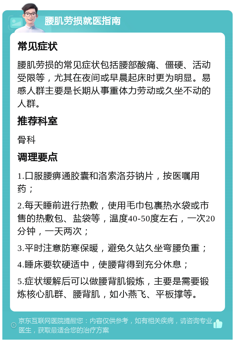 腰肌劳损就医指南 常见症状 腰肌劳损的常见症状包括腰部酸痛、僵硬、活动受限等，尤其在夜间或早晨起床时更为明显。易感人群主要是长期从事重体力劳动或久坐不动的人群。 推荐科室 骨科 调理要点 1.口服腰痹通胶囊和洛索洛芬钠片，按医嘱用药； 2.每天睡前进行热敷，使用毛巾包裹热水袋或市售的热敷包、盐袋等，温度40-50度左右，一次20分钟，一天两次； 3.平时注意防寒保暖，避免久站久坐弯腰负重； 4.睡床要软硬适中，使腰背得到充分休息； 5.症状缓解后可以做腰背肌锻炼，主要是需要锻炼核心肌群、腰背肌，如小燕飞、平板撑等。