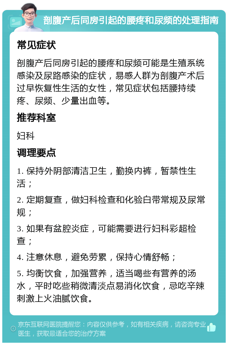 剖腹产后同房引起的腰疼和尿频的处理指南 常见症状 剖腹产后同房引起的腰疼和尿频可能是生殖系统感染及尿路感染的症状，易感人群为剖腹产术后过早恢复性生活的女性，常见症状包括腰持续疼、尿频、少量出血等。 推荐科室 妇科 调理要点 1. 保持外阴部清洁卫生，勤换内裤，暂禁性生活； 2. 定期复查，做妇科检查和化验白带常规及尿常规； 3. 如果有盆腔炎症，可能需要进行妇科彩超检查； 4. 注意休息，避免劳累，保持心情舒畅； 5. 均衡饮食，加强营养，适当喝些有营养的汤水，平时吃些稍微清淡点易消化饮食，忌吃辛辣刺激上火油腻饮食。