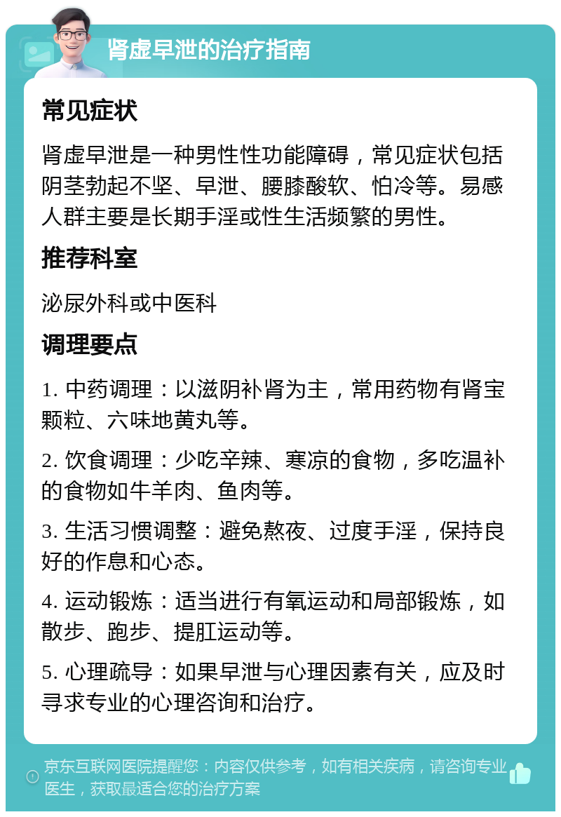 肾虚早泄的治疗指南 常见症状 肾虚早泄是一种男性性功能障碍，常见症状包括阴茎勃起不坚、早泄、腰膝酸软、怕冷等。易感人群主要是长期手淫或性生活频繁的男性。 推荐科室 泌尿外科或中医科 调理要点 1. 中药调理：以滋阴补肾为主，常用药物有肾宝颗粒、六味地黄丸等。 2. 饮食调理：少吃辛辣、寒凉的食物，多吃温补的食物如牛羊肉、鱼肉等。 3. 生活习惯调整：避免熬夜、过度手淫，保持良好的作息和心态。 4. 运动锻炼：适当进行有氧运动和局部锻炼，如散步、跑步、提肛运动等。 5. 心理疏导：如果早泄与心理因素有关，应及时寻求专业的心理咨询和治疗。