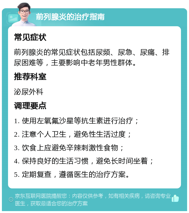 前列腺炎的治疗指南 常见症状 前列腺炎的常见症状包括尿频、尿急、尿痛、排尿困难等，主要影响中老年男性群体。 推荐科室 泌尿外科 调理要点 1. 使用左氧氟沙星等抗生素进行治疗； 2. 注意个人卫生，避免性生活过度； 3. 饮食上应避免辛辣刺激性食物； 4. 保持良好的生活习惯，避免长时间坐着； 5. 定期复查，遵循医生的治疗方案。