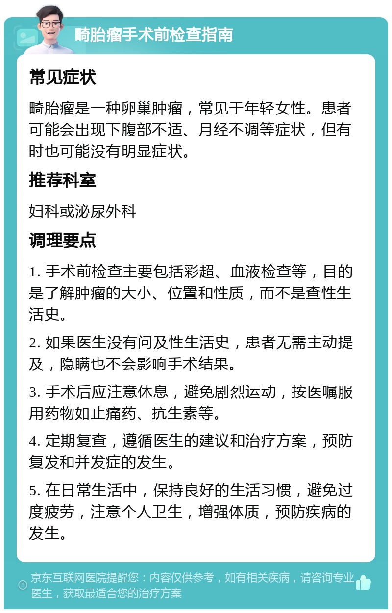 畸胎瘤手术前检查指南 常见症状 畸胎瘤是一种卵巢肿瘤，常见于年轻女性。患者可能会出现下腹部不适、月经不调等症状，但有时也可能没有明显症状。 推荐科室 妇科或泌尿外科 调理要点 1. 手术前检查主要包括彩超、血液检查等，目的是了解肿瘤的大小、位置和性质，而不是查性生活史。 2. 如果医生没有问及性生活史，患者无需主动提及，隐瞒也不会影响手术结果。 3. 手术后应注意休息，避免剧烈运动，按医嘱服用药物如止痛药、抗生素等。 4. 定期复查，遵循医生的建议和治疗方案，预防复发和并发症的发生。 5. 在日常生活中，保持良好的生活习惯，避免过度疲劳，注意个人卫生，增强体质，预防疾病的发生。