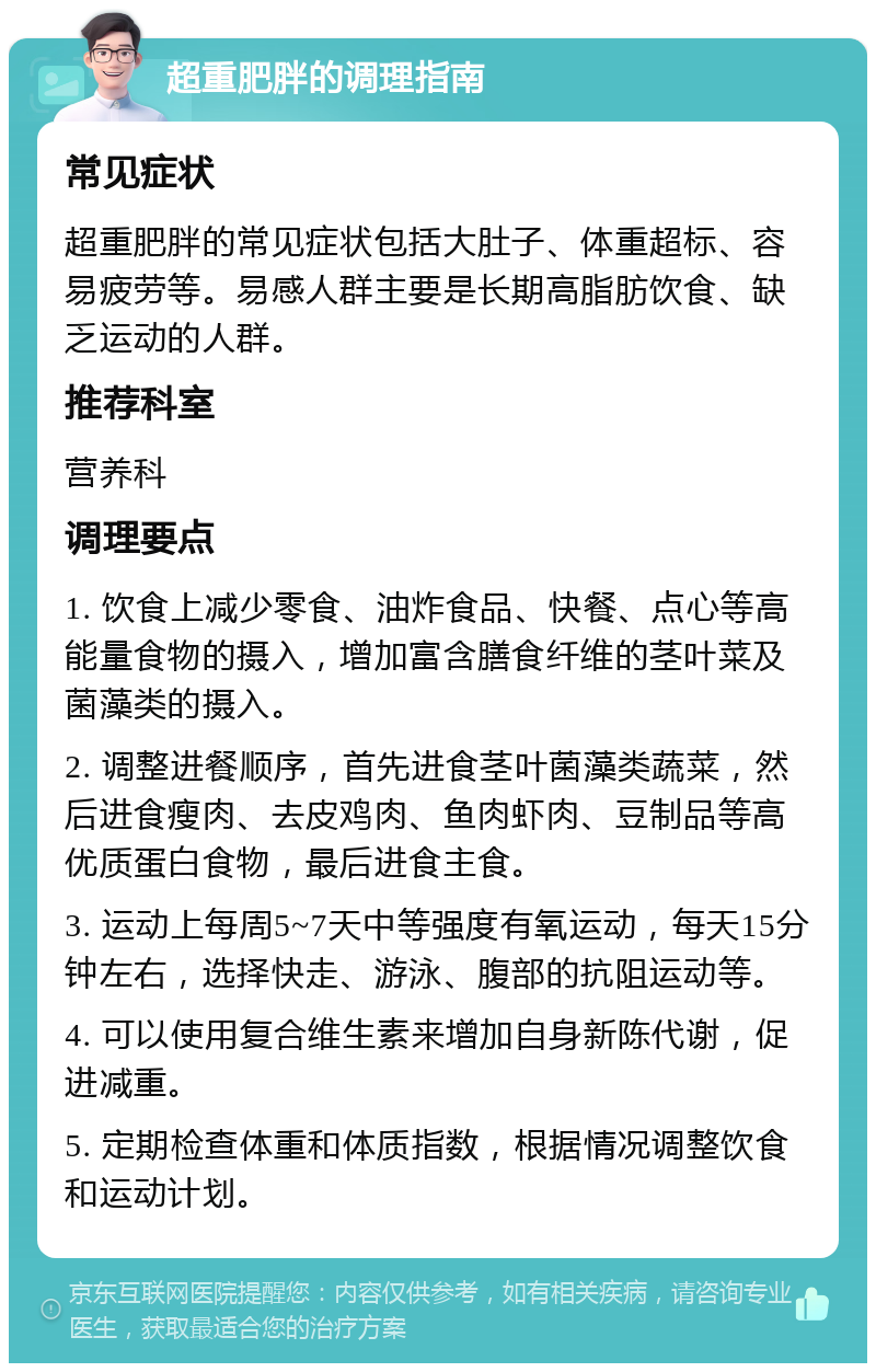 超重肥胖的调理指南 常见症状 超重肥胖的常见症状包括大肚子、体重超标、容易疲劳等。易感人群主要是长期高脂肪饮食、缺乏运动的人群。 推荐科室 营养科 调理要点 1. 饮食上减少零食、油炸食品、快餐、点心等高能量食物的摄入，增加富含膳食纤维的茎叶菜及菌藻类的摄入。 2. 调整进餐顺序，首先进食茎叶菌藻类蔬菜，然后进食瘦肉、去皮鸡肉、鱼肉虾肉、豆制品等高优质蛋白食物，最后进食主食。 3. 运动上每周5~7天中等强度有氧运动，每天15分钟左右，选择快走、游泳、腹部的抗阻运动等。 4. 可以使用复合维生素来增加自身新陈代谢，促进减重。 5. 定期检查体重和体质指数，根据情况调整饮食和运动计划。