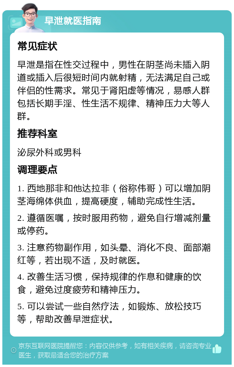 早泄就医指南 常见症状 早泄是指在性交过程中，男性在阴茎尚未插入阴道或插入后很短时间内就射精，无法满足自己或伴侣的性需求。常见于肾阳虚等情况，易感人群包括长期手淫、性生活不规律、精神压力大等人群。 推荐科室 泌尿外科或男科 调理要点 1. 西地那非和他达拉非（俗称伟哥）可以增加阴茎海绵体供血，提高硬度，辅助完成性生活。 2. 遵循医嘱，按时服用药物，避免自行增减剂量或停药。 3. 注意药物副作用，如头晕、消化不良、面部潮红等，若出现不适，及时就医。 4. 改善生活习惯，保持规律的作息和健康的饮食，避免过度疲劳和精神压力。 5. 可以尝试一些自然疗法，如锻炼、放松技巧等，帮助改善早泄症状。