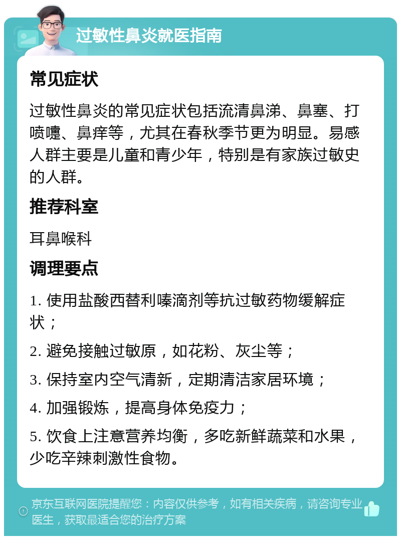 过敏性鼻炎就医指南 常见症状 过敏性鼻炎的常见症状包括流清鼻涕、鼻塞、打喷嚏、鼻痒等，尤其在春秋季节更为明显。易感人群主要是儿童和青少年，特别是有家族过敏史的人群。 推荐科室 耳鼻喉科 调理要点 1. 使用盐酸西替利嗪滴剂等抗过敏药物缓解症状； 2. 避免接触过敏原，如花粉、灰尘等； 3. 保持室内空气清新，定期清洁家居环境； 4. 加强锻炼，提高身体免疫力； 5. 饮食上注意营养均衡，多吃新鲜蔬菜和水果，少吃辛辣刺激性食物。