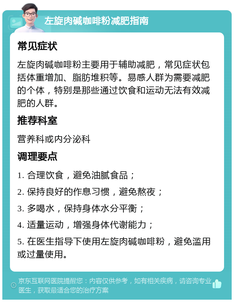 左旋肉碱咖啡粉减肥指南 常见症状 左旋肉碱咖啡粉主要用于辅助减肥，常见症状包括体重增加、脂肪堆积等。易感人群为需要减肥的个体，特别是那些通过饮食和运动无法有效减肥的人群。 推荐科室 营养科或内分泌科 调理要点 1. 合理饮食，避免油腻食品； 2. 保持良好的作息习惯，避免熬夜； 3. 多喝水，保持身体水分平衡； 4. 适量运动，增强身体代谢能力； 5. 在医生指导下使用左旋肉碱咖啡粉，避免滥用或过量使用。