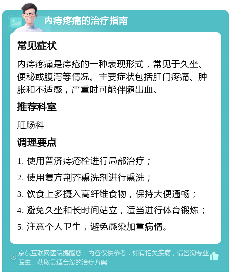 内痔疼痛的治疗指南 常见症状 内痔疼痛是痔疮的一种表现形式，常见于久坐、便秘或腹泻等情况。主要症状包括肛门疼痛、肿胀和不适感，严重时可能伴随出血。 推荐科室 肛肠科 调理要点 1. 使用普济痔疮栓进行局部治疗； 2. 使用复方荆芥熏洗剂进行熏洗； 3. 饮食上多摄入高纤维食物，保持大便通畅； 4. 避免久坐和长时间站立，适当进行体育锻炼； 5. 注意个人卫生，避免感染加重病情。