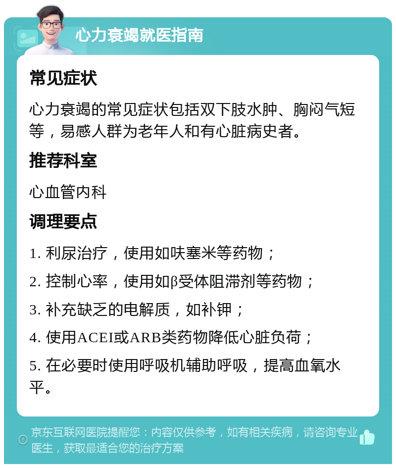 心力衰竭就医指南 常见症状 心力衰竭的常见症状包括双下肢水肿、胸闷气短等，易感人群为老年人和有心脏病史者。 推荐科室 心血管内科 调理要点 1. 利尿治疗，使用如呋塞米等药物； 2. 控制心率，使用如β受体阻滞剂等药物； 3. 补充缺乏的电解质，如补钾； 4. 使用ACEI或ARB类药物降低心脏负荷； 5. 在必要时使用呼吸机辅助呼吸，提高血氧水平。