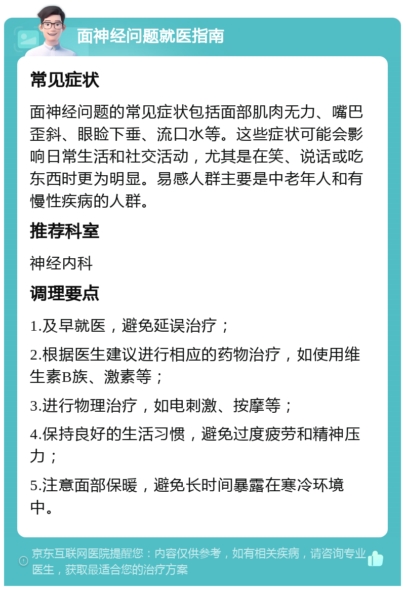 面神经问题就医指南 常见症状 面神经问题的常见症状包括面部肌肉无力、嘴巴歪斜、眼睑下垂、流口水等。这些症状可能会影响日常生活和社交活动，尤其是在笑、说话或吃东西时更为明显。易感人群主要是中老年人和有慢性疾病的人群。 推荐科室 神经内科 调理要点 1.及早就医，避免延误治疗； 2.根据医生建议进行相应的药物治疗，如使用维生素B族、激素等； 3.进行物理治疗，如电刺激、按摩等； 4.保持良好的生活习惯，避免过度疲劳和精神压力； 5.注意面部保暖，避免长时间暴露在寒冷环境中。