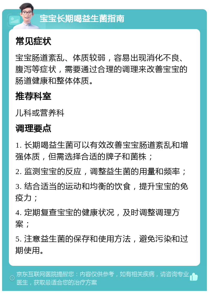 宝宝长期喝益生菌指南 常见症状 宝宝肠道紊乱、体质较弱，容易出现消化不良、腹泻等症状，需要通过合理的调理来改善宝宝的肠道健康和整体体质。 推荐科室 儿科或营养科 调理要点 1. 长期喝益生菌可以有效改善宝宝肠道紊乱和增强体质，但需选择合适的牌子和菌株； 2. 监测宝宝的反应，调整益生菌的用量和频率； 3. 结合适当的运动和均衡的饮食，提升宝宝的免疫力； 4. 定期复查宝宝的健康状况，及时调整调理方案； 5. 注意益生菌的保存和使用方法，避免污染和过期使用。