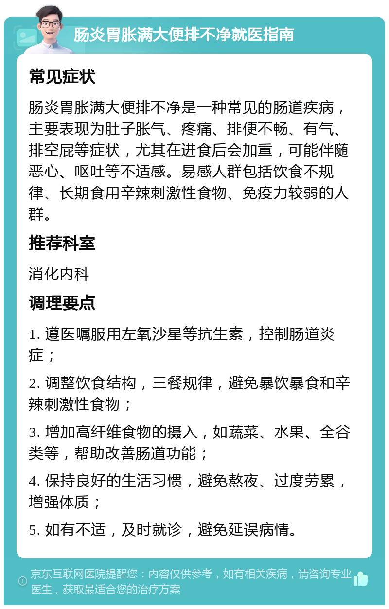 肠炎胃胀满大便排不净就医指南 常见症状 肠炎胃胀满大便排不净是一种常见的肠道疾病，主要表现为肚子胀气、疼痛、排便不畅、有气、排空屁等症状，尤其在进食后会加重，可能伴随恶心、呕吐等不适感。易感人群包括饮食不规律、长期食用辛辣刺激性食物、免疫力较弱的人群。 推荐科室 消化内科 调理要点 1. 遵医嘱服用左氧沙星等抗生素，控制肠道炎症； 2. 调整饮食结构，三餐规律，避免暴饮暴食和辛辣刺激性食物； 3. 增加高纤维食物的摄入，如蔬菜、水果、全谷类等，帮助改善肠道功能； 4. 保持良好的生活习惯，避免熬夜、过度劳累，增强体质； 5. 如有不适，及时就诊，避免延误病情。