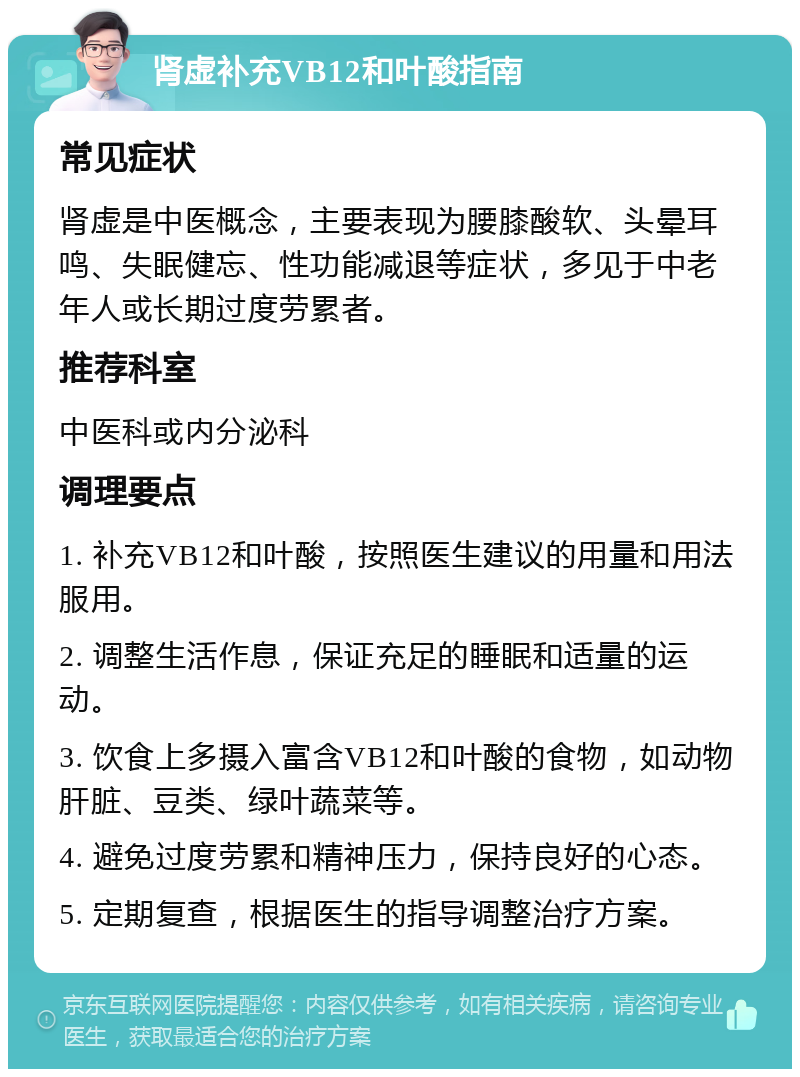 肾虚补充VB12和叶酸指南 常见症状 肾虚是中医概念，主要表现为腰膝酸软、头晕耳鸣、失眠健忘、性功能减退等症状，多见于中老年人或长期过度劳累者。 推荐科室 中医科或内分泌科 调理要点 1. 补充VB12和叶酸，按照医生建议的用量和用法服用。 2. 调整生活作息，保证充足的睡眠和适量的运动。 3. 饮食上多摄入富含VB12和叶酸的食物，如动物肝脏、豆类、绿叶蔬菜等。 4. 避免过度劳累和精神压力，保持良好的心态。 5. 定期复查，根据医生的指导调整治疗方案。