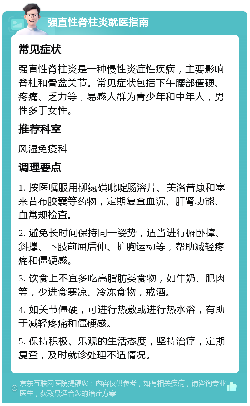 强直性脊柱炎就医指南 常见症状 强直性脊柱炎是一种慢性炎症性疾病，主要影响脊柱和骨盆关节。常见症状包括下午腰部僵硬、疼痛、乏力等，易感人群为青少年和中年人，男性多于女性。 推荐科室 风湿免疫科 调理要点 1. 按医嘱服用柳氮磺吡啶肠溶片、美洛昔康和塞来昔布胶囊等药物，定期复查血沉、肝肾功能、血常规检查。 2. 避免长时间保持同一姿势，适当进行俯卧撑、斜撑、下肢前屈后伸、扩胸运动等，帮助减轻疼痛和僵硬感。 3. 饮食上不宜多吃高脂肪类食物，如牛奶、肥肉等，少进食寒凉、冷冻食物，戒酒。 4. 如关节僵硬，可进行热敷或进行热水浴，有助于减轻疼痛和僵硬感。 5. 保持积极、乐观的生活态度，坚持治疗，定期复查，及时就诊处理不适情况。