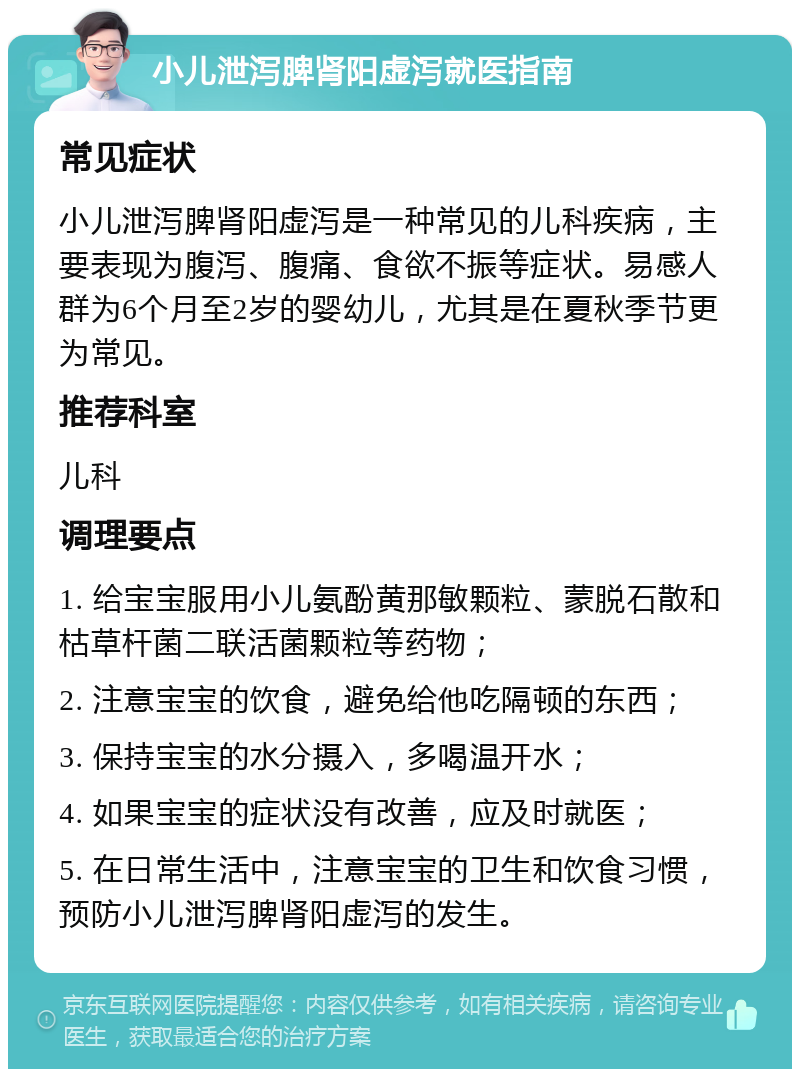 小儿泄泻脾肾阳虚泻就医指南 常见症状 小儿泄泻脾肾阳虚泻是一种常见的儿科疾病，主要表现为腹泻、腹痛、食欲不振等症状。易感人群为6个月至2岁的婴幼儿，尤其是在夏秋季节更为常见。 推荐科室 儿科 调理要点 1. 给宝宝服用小儿氨酚黄那敏颗粒、蒙脱石散和枯草杆菌二联活菌颗粒等药物； 2. 注意宝宝的饮食，避免给他吃隔顿的东西； 3. 保持宝宝的水分摄入，多喝温开水； 4. 如果宝宝的症状没有改善，应及时就医； 5. 在日常生活中，注意宝宝的卫生和饮食习惯，预防小儿泄泻脾肾阳虚泻的发生。