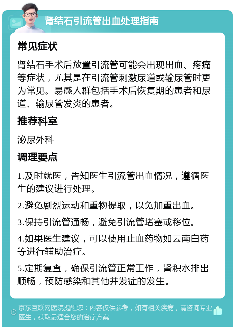 肾结石引流管出血处理指南 常见症状 肾结石手术后放置引流管可能会出现出血、疼痛等症状，尤其是在引流管刺激尿道或输尿管时更为常见。易感人群包括手术后恢复期的患者和尿道、输尿管发炎的患者。 推荐科室 泌尿外科 调理要点 1.及时就医，告知医生引流管出血情况，遵循医生的建议进行处理。 2.避免剧烈运动和重物提取，以免加重出血。 3.保持引流管通畅，避免引流管堵塞或移位。 4.如果医生建议，可以使用止血药物如云南白药等进行辅助治疗。 5.定期复查，确保引流管正常工作，肾积水排出顺畅，预防感染和其他并发症的发生。