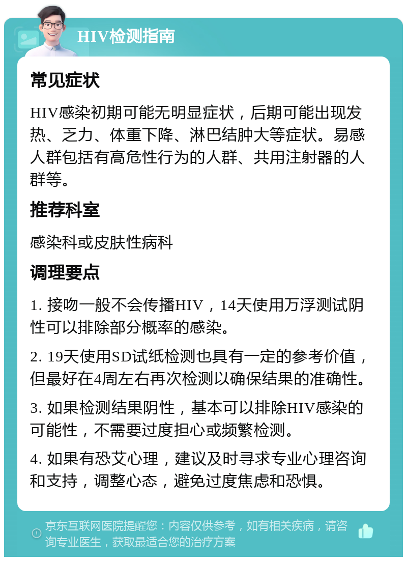 HIV检测指南 常见症状 HIV感染初期可能无明显症状，后期可能出现发热、乏力、体重下降、淋巴结肿大等症状。易感人群包括有高危性行为的人群、共用注射器的人群等。 推荐科室 感染科或皮肤性病科 调理要点 1. 接吻一般不会传播HIV，14天使用万浮测试阴性可以排除部分概率的感染。 2. 19天使用SD试纸检测也具有一定的参考价值，但最好在4周左右再次检测以确保结果的准确性。 3. 如果检测结果阴性，基本可以排除HIV感染的可能性，不需要过度担心或频繁检测。 4. 如果有恐艾心理，建议及时寻求专业心理咨询和支持，调整心态，避免过度焦虑和恐惧。