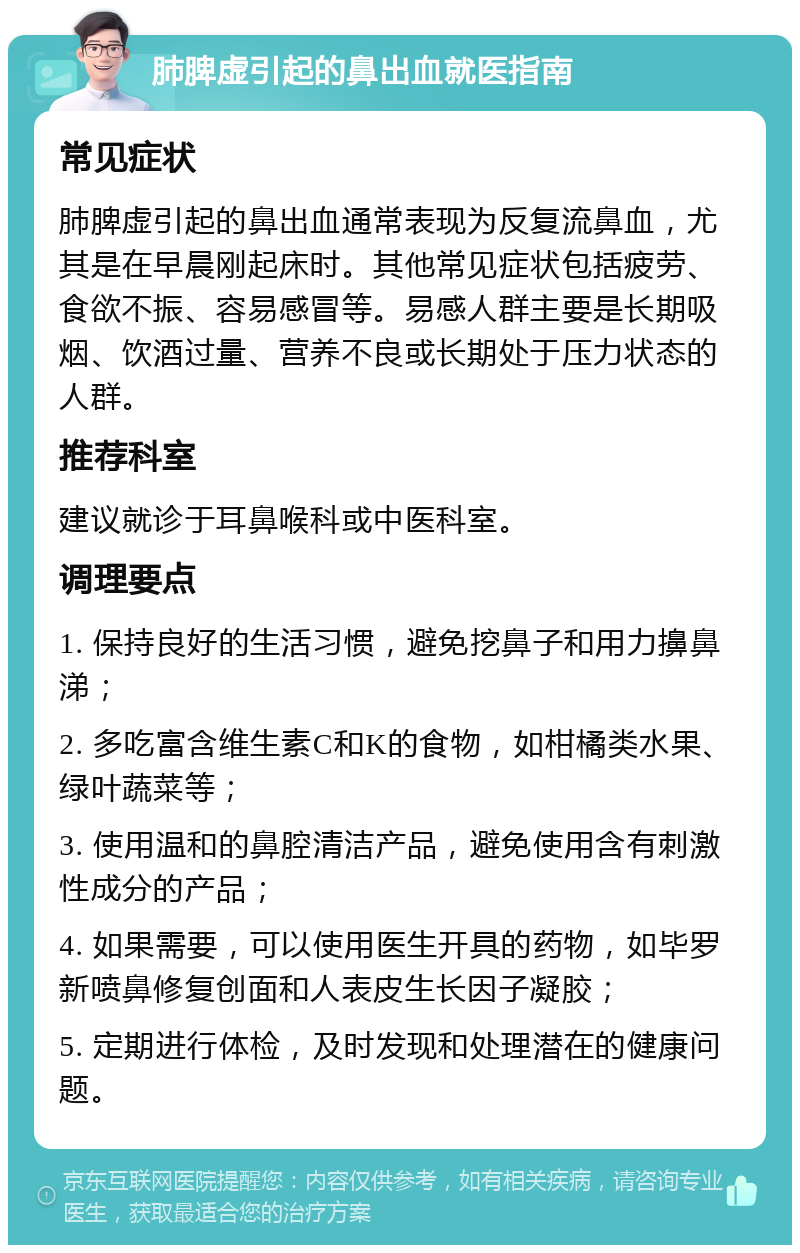 肺脾虚引起的鼻出血就医指南 常见症状 肺脾虚引起的鼻出血通常表现为反复流鼻血，尤其是在早晨刚起床时。其他常见症状包括疲劳、食欲不振、容易感冒等。易感人群主要是长期吸烟、饮酒过量、营养不良或长期处于压力状态的人群。 推荐科室 建议就诊于耳鼻喉科或中医科室。 调理要点 1. 保持良好的生活习惯，避免挖鼻子和用力擤鼻涕； 2. 多吃富含维生素C和K的食物，如柑橘类水果、绿叶蔬菜等； 3. 使用温和的鼻腔清洁产品，避免使用含有刺激性成分的产品； 4. 如果需要，可以使用医生开具的药物，如毕罗新喷鼻修复创面和人表皮生长因子凝胶； 5. 定期进行体检，及时发现和处理潜在的健康问题。