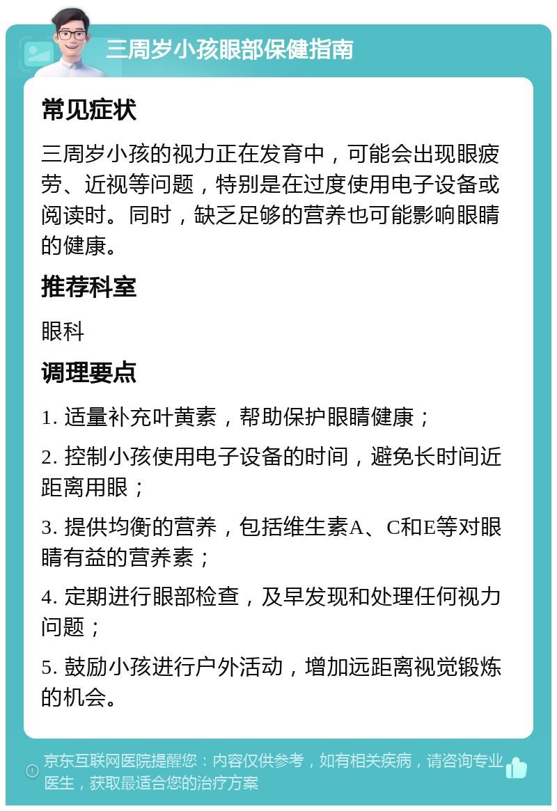 三周岁小孩眼部保健指南 常见症状 三周岁小孩的视力正在发育中，可能会出现眼疲劳、近视等问题，特别是在过度使用电子设备或阅读时。同时，缺乏足够的营养也可能影响眼睛的健康。 推荐科室 眼科 调理要点 1. 适量补充叶黄素，帮助保护眼睛健康； 2. 控制小孩使用电子设备的时间，避免长时间近距离用眼； 3. 提供均衡的营养，包括维生素A、C和E等对眼睛有益的营养素； 4. 定期进行眼部检查，及早发现和处理任何视力问题； 5. 鼓励小孩进行户外活动，增加远距离视觉锻炼的机会。