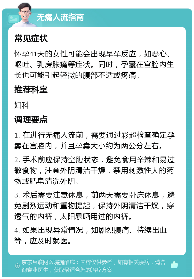 无痛人流指南 常见症状 怀孕41天的女性可能会出现早孕反应，如恶心、呕吐、乳房胀痛等症状。同时，孕囊在宫腔内生长也可能引起轻微的腹部不适或疼痛。 推荐科室 妇科 调理要点 1. 在进行无痛人流前，需要通过彩超检查确定孕囊在宫腔内，并且孕囊大小约为两公分左右。 2. 手术前应保持空腹状态，避免食用辛辣和易过敏食物，注意外阴清洁干燥，禁用刺激性大的药物或肥皂清洗外阴。 3. 术后需要注意休息，前两天需要卧床休息，避免剧烈运动和重物提起，保持外阴清洁干燥，穿透气的内裤，太阳暴晒用过的内裤。 4. 如果出现异常情况，如剧烈腹痛、持续出血等，应及时就医。