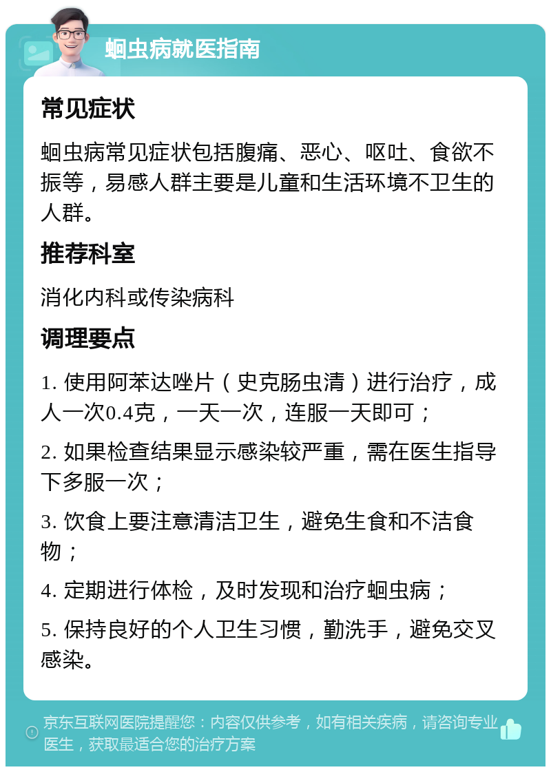 蛔虫病就医指南 常见症状 蛔虫病常见症状包括腹痛、恶心、呕吐、食欲不振等，易感人群主要是儿童和生活环境不卫生的人群。 推荐科室 消化内科或传染病科 调理要点 1. 使用阿苯达唑片（史克肠虫清）进行治疗，成人一次0.4克，一天一次，连服一天即可； 2. 如果检查结果显示感染较严重，需在医生指导下多服一次； 3. 饮食上要注意清洁卫生，避免生食和不洁食物； 4. 定期进行体检，及时发现和治疗蛔虫病； 5. 保持良好的个人卫生习惯，勤洗手，避免交叉感染。