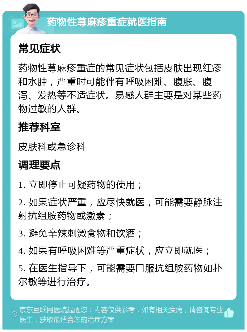 药物性荨麻疹重症就医指南 常见症状 药物性荨麻疹重症的常见症状包括皮肤出现红疹和水肿，严重时可能伴有呼吸困难、腹胀、腹泻、发热等不适症状。易感人群主要是对某些药物过敏的人群。 推荐科室 皮肤科或急诊科 调理要点 1. 立即停止可疑药物的使用； 2. 如果症状严重，应尽快就医，可能需要静脉注射抗组胺药物或激素； 3. 避免辛辣刺激食物和饮酒； 4. 如果有呼吸困难等严重症状，应立即就医； 5. 在医生指导下，可能需要口服抗组胺药物如扑尔敏等进行治疗。