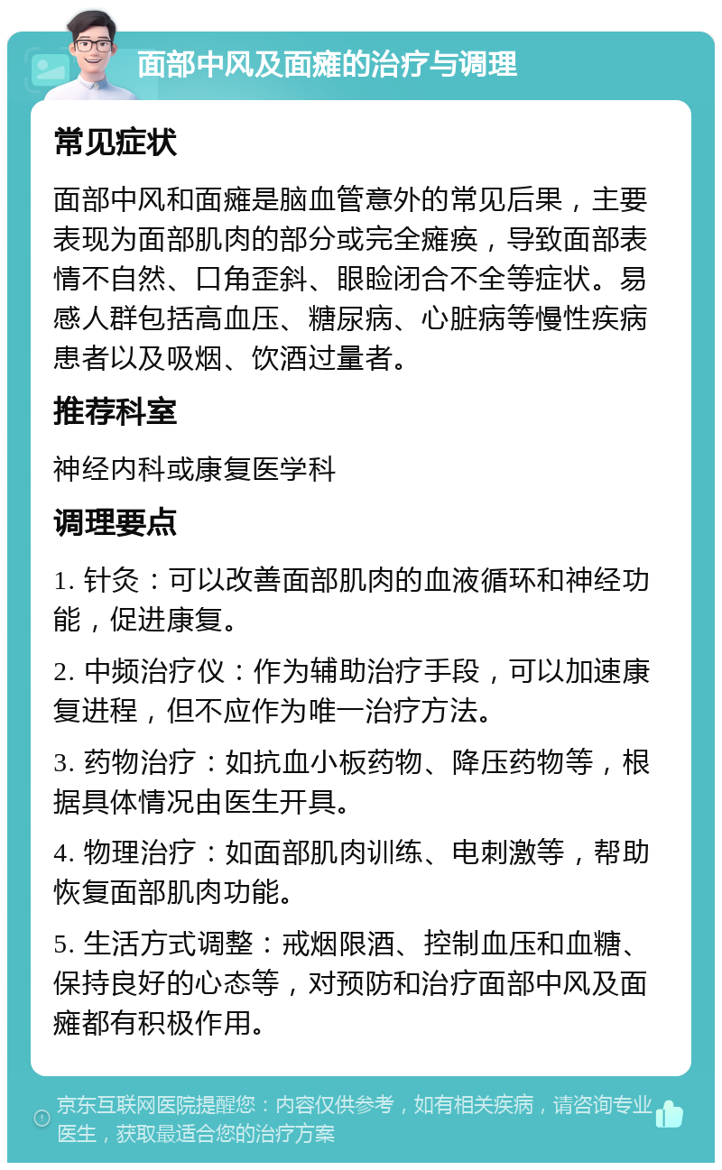 面部中风及面瘫的治疗与调理 常见症状 面部中风和面瘫是脑血管意外的常见后果，主要表现为面部肌肉的部分或完全瘫痪，导致面部表情不自然、口角歪斜、眼睑闭合不全等症状。易感人群包括高血压、糖尿病、心脏病等慢性疾病患者以及吸烟、饮酒过量者。 推荐科室 神经内科或康复医学科 调理要点 1. 针灸：可以改善面部肌肉的血液循环和神经功能，促进康复。 2. 中频治疗仪：作为辅助治疗手段，可以加速康复进程，但不应作为唯一治疗方法。 3. 药物治疗：如抗血小板药物、降压药物等，根据具体情况由医生开具。 4. 物理治疗：如面部肌肉训练、电刺激等，帮助恢复面部肌肉功能。 5. 生活方式调整：戒烟限酒、控制血压和血糖、保持良好的心态等，对预防和治疗面部中风及面瘫都有积极作用。