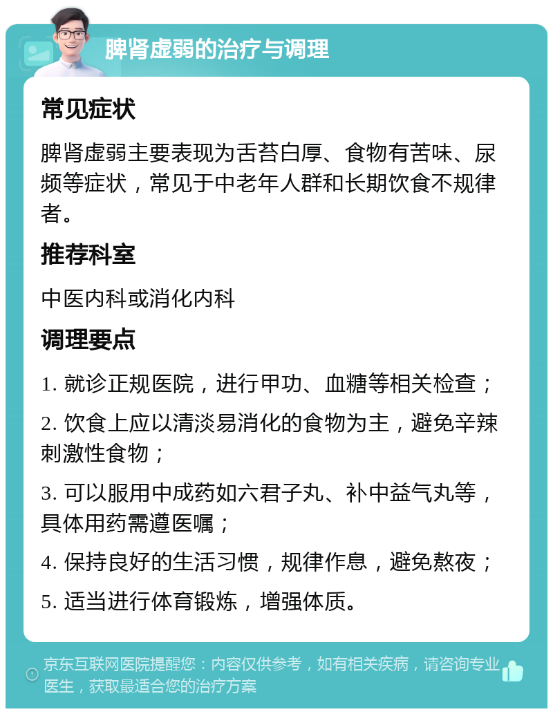 脾肾虚弱的治疗与调理 常见症状 脾肾虚弱主要表现为舌苔白厚、食物有苦味、尿频等症状，常见于中老年人群和长期饮食不规律者。 推荐科室 中医内科或消化内科 调理要点 1. 就诊正规医院，进行甲功、血糖等相关检查； 2. 饮食上应以清淡易消化的食物为主，避免辛辣刺激性食物； 3. 可以服用中成药如六君子丸、补中益气丸等，具体用药需遵医嘱； 4. 保持良好的生活习惯，规律作息，避免熬夜； 5. 适当进行体育锻炼，增强体质。