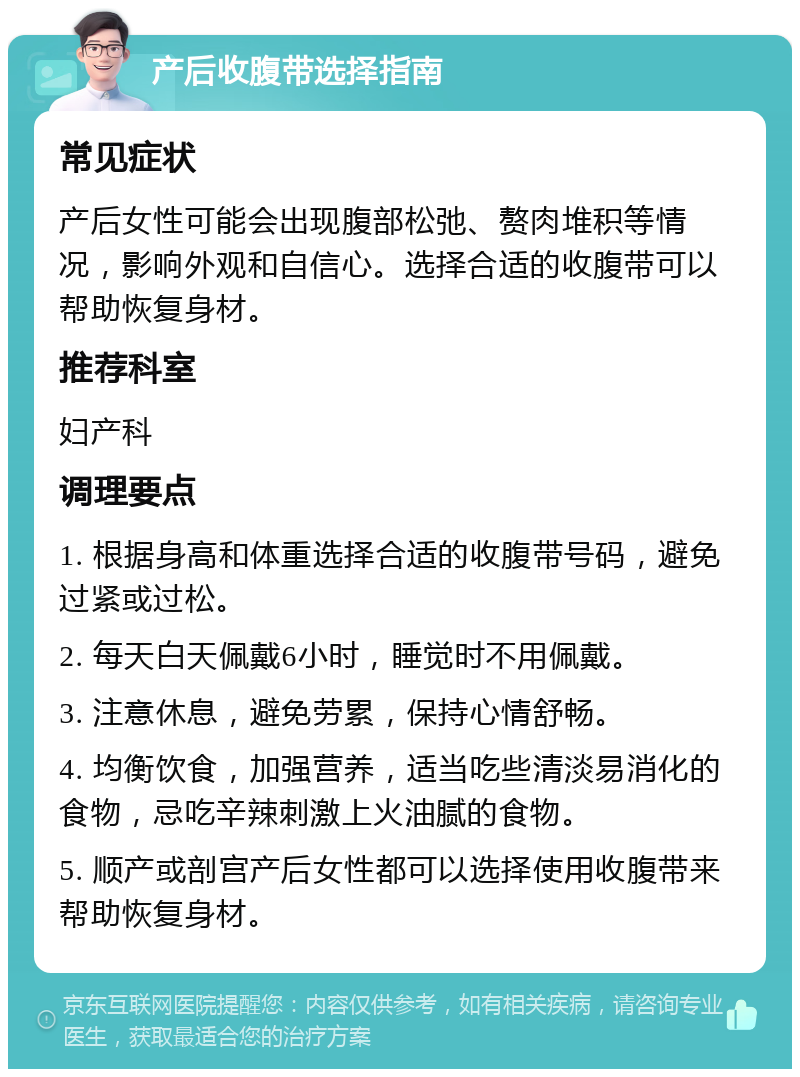 产后收腹带选择指南 常见症状 产后女性可能会出现腹部松弛、赘肉堆积等情况，影响外观和自信心。选择合适的收腹带可以帮助恢复身材。 推荐科室 妇产科 调理要点 1. 根据身高和体重选择合适的收腹带号码，避免过紧或过松。 2. 每天白天佩戴6小时，睡觉时不用佩戴。 3. 注意休息，避免劳累，保持心情舒畅。 4. 均衡饮食，加强营养，适当吃些清淡易消化的食物，忌吃辛辣刺激上火油腻的食物。 5. 顺产或剖宫产后女性都可以选择使用收腹带来帮助恢复身材。