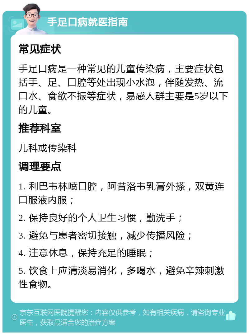 手足口病就医指南 常见症状 手足口病是一种常见的儿童传染病，主要症状包括手、足、口腔等处出现小水泡，伴随发热、流口水、食欲不振等症状，易感人群主要是5岁以下的儿童。 推荐科室 儿科或传染科 调理要点 1. 利巴韦林喷口腔，阿昔洛韦乳膏外搽，双黄连口服液内服； 2. 保持良好的个人卫生习惯，勤洗手； 3. 避免与患者密切接触，减少传播风险； 4. 注意休息，保持充足的睡眠； 5. 饮食上应清淡易消化，多喝水，避免辛辣刺激性食物。