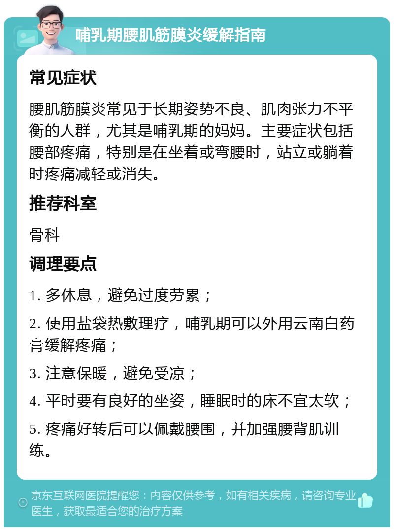 哺乳期腰肌筋膜炎缓解指南 常见症状 腰肌筋膜炎常见于长期姿势不良、肌肉张力不平衡的人群，尤其是哺乳期的妈妈。主要症状包括腰部疼痛，特别是在坐着或弯腰时，站立或躺着时疼痛减轻或消失。 推荐科室 骨科 调理要点 1. 多休息，避免过度劳累； 2. 使用盐袋热敷理疗，哺乳期可以外用云南白药膏缓解疼痛； 3. 注意保暖，避免受凉； 4. 平时要有良好的坐姿，睡眠时的床不宜太软； 5. 疼痛好转后可以佩戴腰围，并加强腰背肌训练。