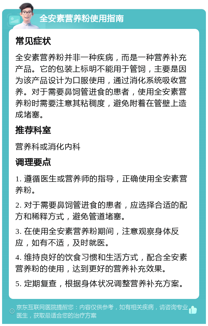 全安素营养粉使用指南 常见症状 全安素营养粉并非一种疾病，而是一种营养补充产品。它的包装上标明不能用于管饲，主要是因为该产品设计为口服使用，通过消化系统吸收营养。对于需要鼻饲管进食的患者，使用全安素营养粉时需要注意其粘稠度，避免附着在管壁上造成堵塞。 推荐科室 营养科或消化内科 调理要点 1. 遵循医生或营养师的指导，正确使用全安素营养粉。 2. 对于需要鼻饲管进食的患者，应选择合适的配方和稀释方式，避免管道堵塞。 3. 在使用全安素营养粉期间，注意观察身体反应，如有不适，及时就医。 4. 维持良好的饮食习惯和生活方式，配合全安素营养粉的使用，达到更好的营养补充效果。 5. 定期复查，根据身体状况调整营养补充方案。