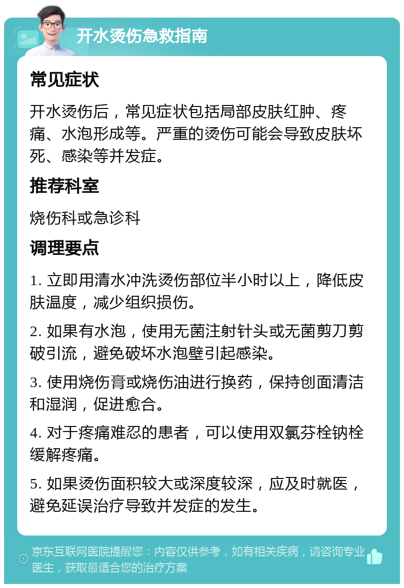 开水烫伤急救指南 常见症状 开水烫伤后，常见症状包括局部皮肤红肿、疼痛、水泡形成等。严重的烫伤可能会导致皮肤坏死、感染等并发症。 推荐科室 烧伤科或急诊科 调理要点 1. 立即用清水冲洗烫伤部位半小时以上，降低皮肤温度，减少组织损伤。 2. 如果有水泡，使用无菌注射针头或无菌剪刀剪破引流，避免破坏水泡壁引起感染。 3. 使用烧伤膏或烧伤油进行换药，保持创面清洁和湿润，促进愈合。 4. 对于疼痛难忍的患者，可以使用双氯芬栓钠栓缓解疼痛。 5. 如果烫伤面积较大或深度较深，应及时就医，避免延误治疗导致并发症的发生。