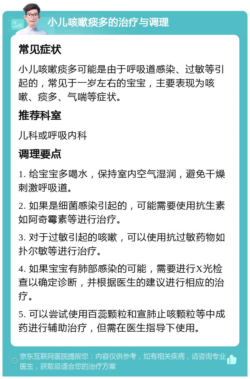 小儿咳嗽痰多的治疗与调理 常见症状 小儿咳嗽痰多可能是由于呼吸道感染、过敏等引起的，常见于一岁左右的宝宝，主要表现为咳嗽、痰多、气喘等症状。 推荐科室 儿科或呼吸内科 调理要点 1. 给宝宝多喝水，保持室内空气湿润，避免干燥刺激呼吸道。 2. 如果是细菌感染引起的，可能需要使用抗生素如阿奇霉素等进行治疗。 3. 对于过敏引起的咳嗽，可以使用抗过敏药物如扑尔敏等进行治疗。 4. 如果宝宝有肺部感染的可能，需要进行X光检查以确定诊断，并根据医生的建议进行相应的治疗。 5. 可以尝试使用百蕊颗粒和宣肺止咳颗粒等中成药进行辅助治疗，但需在医生指导下使用。