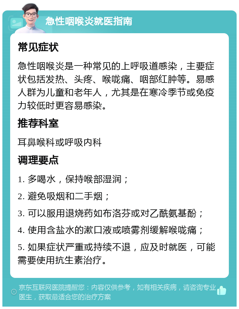 急性咽喉炎就医指南 常见症状 急性咽喉炎是一种常见的上呼吸道感染，主要症状包括发热、头疼、喉咙痛、咽部红肿等。易感人群为儿童和老年人，尤其是在寒冷季节或免疫力较低时更容易感染。 推荐科室 耳鼻喉科或呼吸内科 调理要点 1. 多喝水，保持喉部湿润； 2. 避免吸烟和二手烟； 3. 可以服用退烧药如布洛芬或对乙酰氨基酚； 4. 使用含盐水的漱口液或喷雾剂缓解喉咙痛； 5. 如果症状严重或持续不退，应及时就医，可能需要使用抗生素治疗。