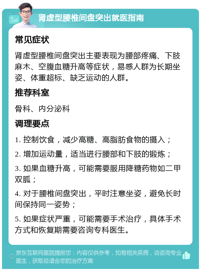 肾虚型腰椎间盘突出就医指南 常见症状 肾虚型腰椎间盘突出主要表现为腰部疼痛、下肢麻木、空腹血糖升高等症状，易感人群为长期坐姿、体重超标、缺乏运动的人群。 推荐科室 骨科、内分泌科 调理要点 1. 控制饮食，减少高糖、高脂肪食物的摄入； 2. 增加运动量，适当进行腰部和下肢的锻炼； 3. 如果血糖升高，可能需要服用降糖药物如二甲双胍； 4. 对于腰椎间盘突出，平时注意坐姿，避免长时间保持同一姿势； 5. 如果症状严重，可能需要手术治疗，具体手术方式和恢复期需要咨询专科医生。