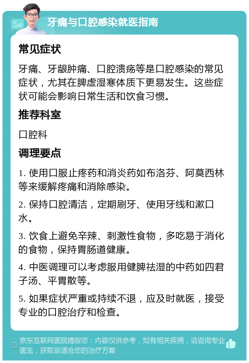 牙痛与口腔感染就医指南 常见症状 牙痛、牙龈肿痛、口腔溃疡等是口腔感染的常见症状，尤其在脾虚湿寒体质下更易发生。这些症状可能会影响日常生活和饮食习惯。 推荐科室 口腔科 调理要点 1. 使用口服止疼药和消炎药如布洛芬、阿莫西林等来缓解疼痛和消除感染。 2. 保持口腔清洁，定期刷牙、使用牙线和漱口水。 3. 饮食上避免辛辣、刺激性食物，多吃易于消化的食物，保持胃肠道健康。 4. 中医调理可以考虑服用健脾祛湿的中药如四君子汤、平胃散等。 5. 如果症状严重或持续不退，应及时就医，接受专业的口腔治疗和检查。