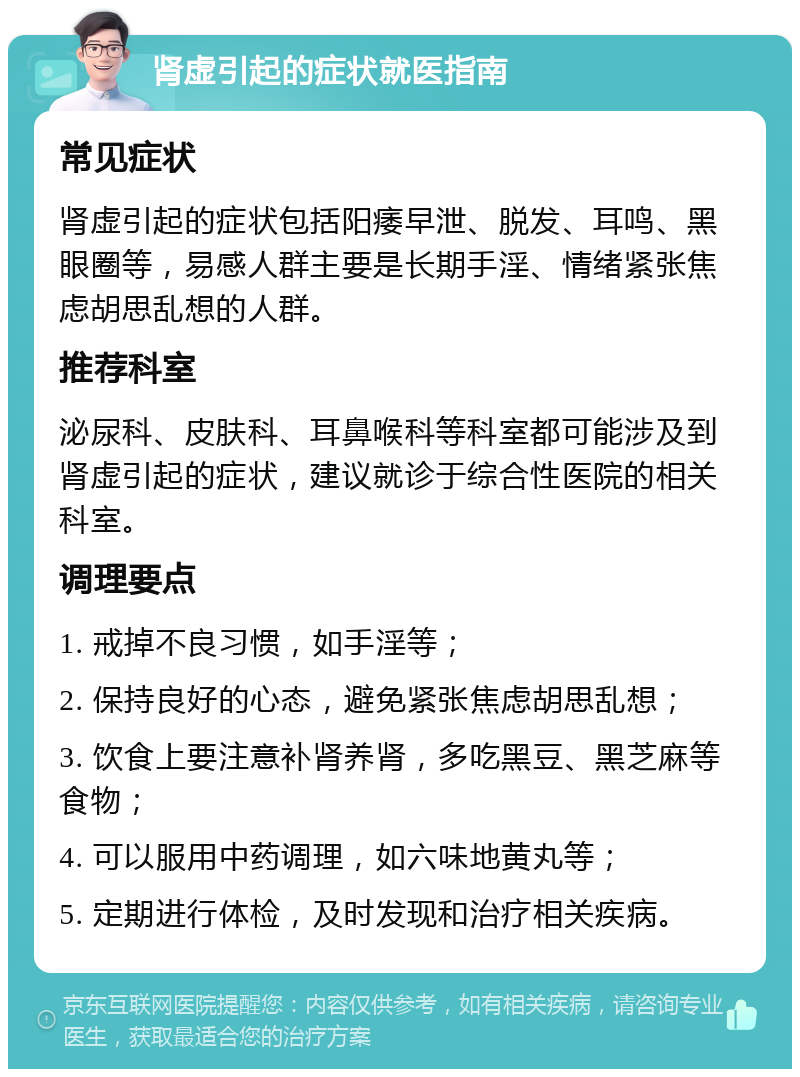 肾虚引起的症状就医指南 常见症状 肾虚引起的症状包括阳痿早泄、脱发、耳鸣、黑眼圈等，易感人群主要是长期手淫、情绪紧张焦虑胡思乱想的人群。 推荐科室 泌尿科、皮肤科、耳鼻喉科等科室都可能涉及到肾虚引起的症状，建议就诊于综合性医院的相关科室。 调理要点 1. 戒掉不良习惯，如手淫等； 2. 保持良好的心态，避免紧张焦虑胡思乱想； 3. 饮食上要注意补肾养肾，多吃黑豆、黑芝麻等食物； 4. 可以服用中药调理，如六味地黄丸等； 5. 定期进行体检，及时发现和治疗相关疾病。