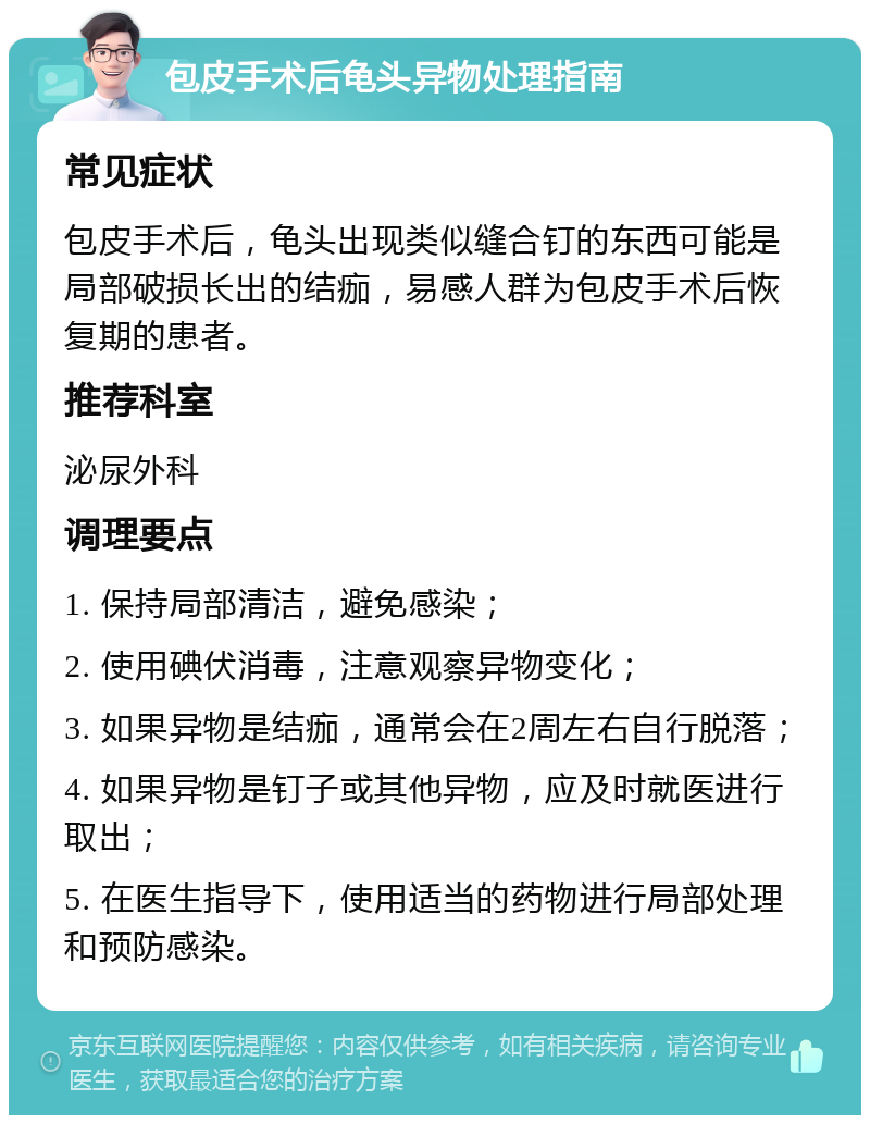 包皮手术后龟头异物处理指南 常见症状 包皮手术后，龟头出现类似缝合钉的东西可能是局部破损长出的结痂，易感人群为包皮手术后恢复期的患者。 推荐科室 泌尿外科 调理要点 1. 保持局部清洁，避免感染； 2. 使用碘伏消毒，注意观察异物变化； 3. 如果异物是结痂，通常会在2周左右自行脱落； 4. 如果异物是钉子或其他异物，应及时就医进行取出； 5. 在医生指导下，使用适当的药物进行局部处理和预防感染。