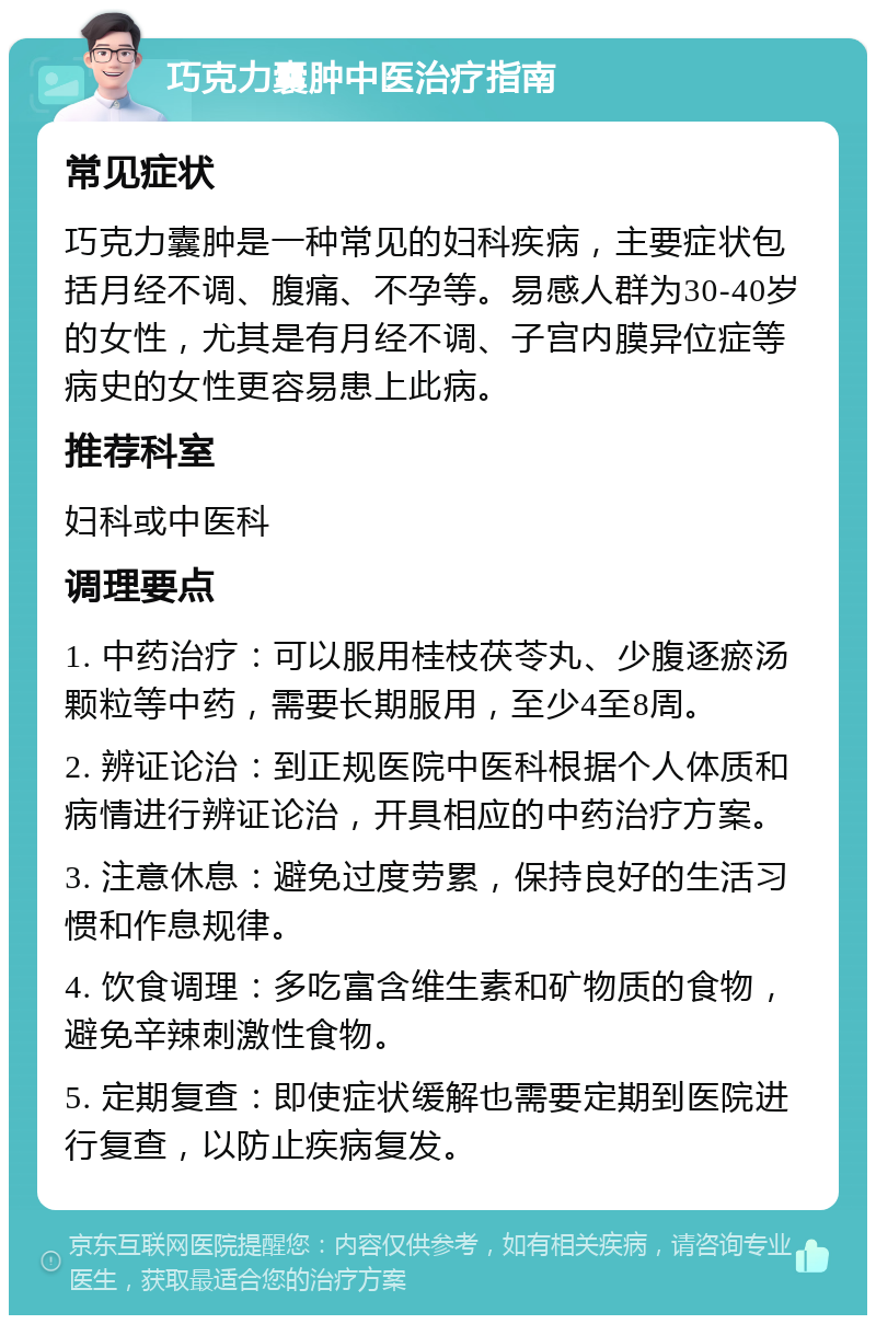 巧克力囊肿中医治疗指南 常见症状 巧克力囊肿是一种常见的妇科疾病，主要症状包括月经不调、腹痛、不孕等。易感人群为30-40岁的女性，尤其是有月经不调、子宫内膜异位症等病史的女性更容易患上此病。 推荐科室 妇科或中医科 调理要点 1. 中药治疗：可以服用桂枝茯苓丸、少腹逐瘀汤颗粒等中药，需要长期服用，至少4至8周。 2. 辨证论治：到正规医院中医科根据个人体质和病情进行辨证论治，开具相应的中药治疗方案。 3. 注意休息：避免过度劳累，保持良好的生活习惯和作息规律。 4. 饮食调理：多吃富含维生素和矿物质的食物，避免辛辣刺激性食物。 5. 定期复查：即使症状缓解也需要定期到医院进行复查，以防止疾病复发。