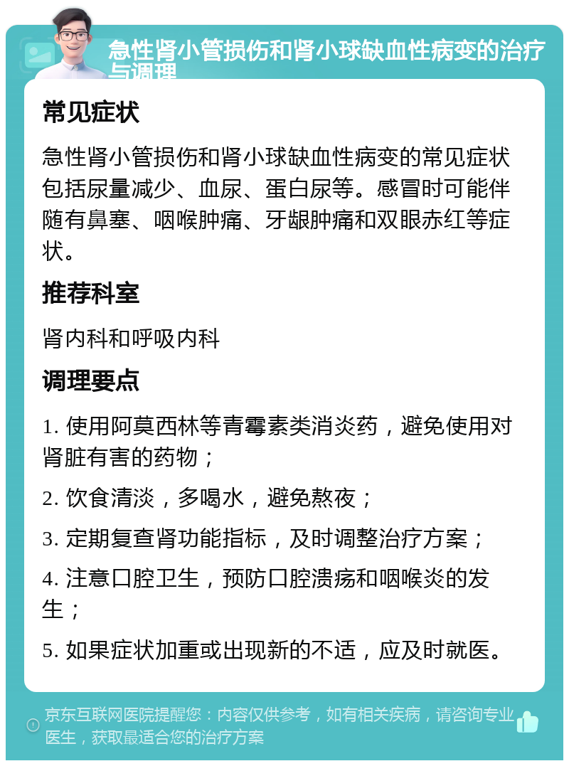 急性肾小管损伤和肾小球缺血性病变的治疗与调理 常见症状 急性肾小管损伤和肾小球缺血性病变的常见症状包括尿量减少、血尿、蛋白尿等。感冒时可能伴随有鼻塞、咽喉肿痛、牙龈肿痛和双眼赤红等症状。 推荐科室 肾内科和呼吸内科 调理要点 1. 使用阿莫西林等青霉素类消炎药，避免使用对肾脏有害的药物； 2. 饮食清淡，多喝水，避免熬夜； 3. 定期复查肾功能指标，及时调整治疗方案； 4. 注意口腔卫生，预防口腔溃疡和咽喉炎的发生； 5. 如果症状加重或出现新的不适，应及时就医。