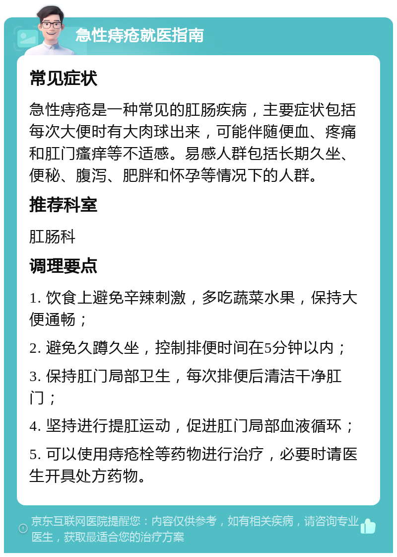 急性痔疮就医指南 常见症状 急性痔疮是一种常见的肛肠疾病，主要症状包括每次大便时有大肉球出来，可能伴随便血、疼痛和肛门瘙痒等不适感。易感人群包括长期久坐、便秘、腹泻、肥胖和怀孕等情况下的人群。 推荐科室 肛肠科 调理要点 1. 饮食上避免辛辣刺激，多吃蔬菜水果，保持大便通畅； 2. 避免久蹲久坐，控制排便时间在5分钟以内； 3. 保持肛门局部卫生，每次排便后清洁干净肛门； 4. 坚持进行提肛运动，促进肛门局部血液循环； 5. 可以使用痔疮栓等药物进行治疗，必要时请医生开具处方药物。