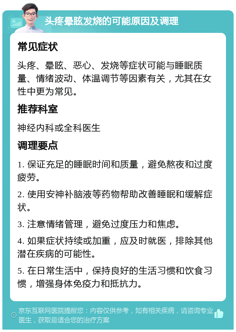 头疼晕眩发烧的可能原因及调理 常见症状 头疼、晕眩、恶心、发烧等症状可能与睡眠质量、情绪波动、体温调节等因素有关，尤其在女性中更为常见。 推荐科室 神经内科或全科医生 调理要点 1. 保证充足的睡眠时间和质量，避免熬夜和过度疲劳。 2. 使用安神补脑液等药物帮助改善睡眠和缓解症状。 3. 注意情绪管理，避免过度压力和焦虑。 4. 如果症状持续或加重，应及时就医，排除其他潜在疾病的可能性。 5. 在日常生活中，保持良好的生活习惯和饮食习惯，增强身体免疫力和抵抗力。