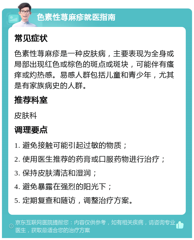 色素性荨麻疹就医指南 常见症状 色素性荨麻疹是一种皮肤病，主要表现为全身或局部出现红色或棕色的斑点或斑块，可能伴有瘙痒或灼热感。易感人群包括儿童和青少年，尤其是有家族病史的人群。 推荐科室 皮肤科 调理要点 1. 避免接触可能引起过敏的物质； 2. 使用医生推荐的药膏或口服药物进行治疗； 3. 保持皮肤清洁和湿润； 4. 避免暴露在强烈的阳光下； 5. 定期复查和随访，调整治疗方案。