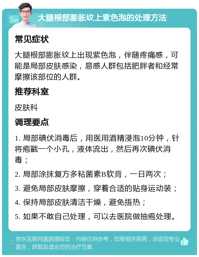 大腿根部膨胀纹上紫色泡的处理方法 常见症状 大腿根部膨胀纹上出现紫色泡，伴随疼痛感，可能是局部皮肤感染，易感人群包括肥胖者和经常摩擦该部位的人群。 推荐科室 皮肤科 调理要点 1. 局部碘伏消毒后，用医用酒精浸泡10分钟，针将疱戳一个小孔，液体流出，然后再次碘伏消毒； 2. 局部涂抹复方多粘菌素B软膏，一日两次； 3. 避免局部皮肤摩擦，穿着合适的贴身运动装； 4. 保持局部皮肤清洁干燥，避免捂热； 5. 如果不敢自己处理，可以去医院做抽疱处理。