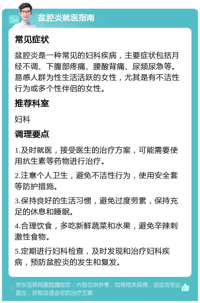 盆腔炎就医指南 常见症状 盆腔炎是一种常见的妇科疾病，主要症状包括月经不调、下腹部疼痛、腰酸背痛、尿频尿急等。易感人群为性生活活跃的女性，尤其是有不洁性行为或多个性伴侣的女性。 推荐科室 妇科 调理要点 1.及时就医，接受医生的治疗方案，可能需要使用抗生素等药物进行治疗。 2.注意个人卫生，避免不洁性行为，使用安全套等防护措施。 3.保持良好的生活习惯，避免过度劳累，保持充足的休息和睡眠。 4.合理饮食，多吃新鲜蔬菜和水果，避免辛辣刺激性食物。 5.定期进行妇科检查，及时发现和治疗妇科疾病，预防盆腔炎的发生和复发。