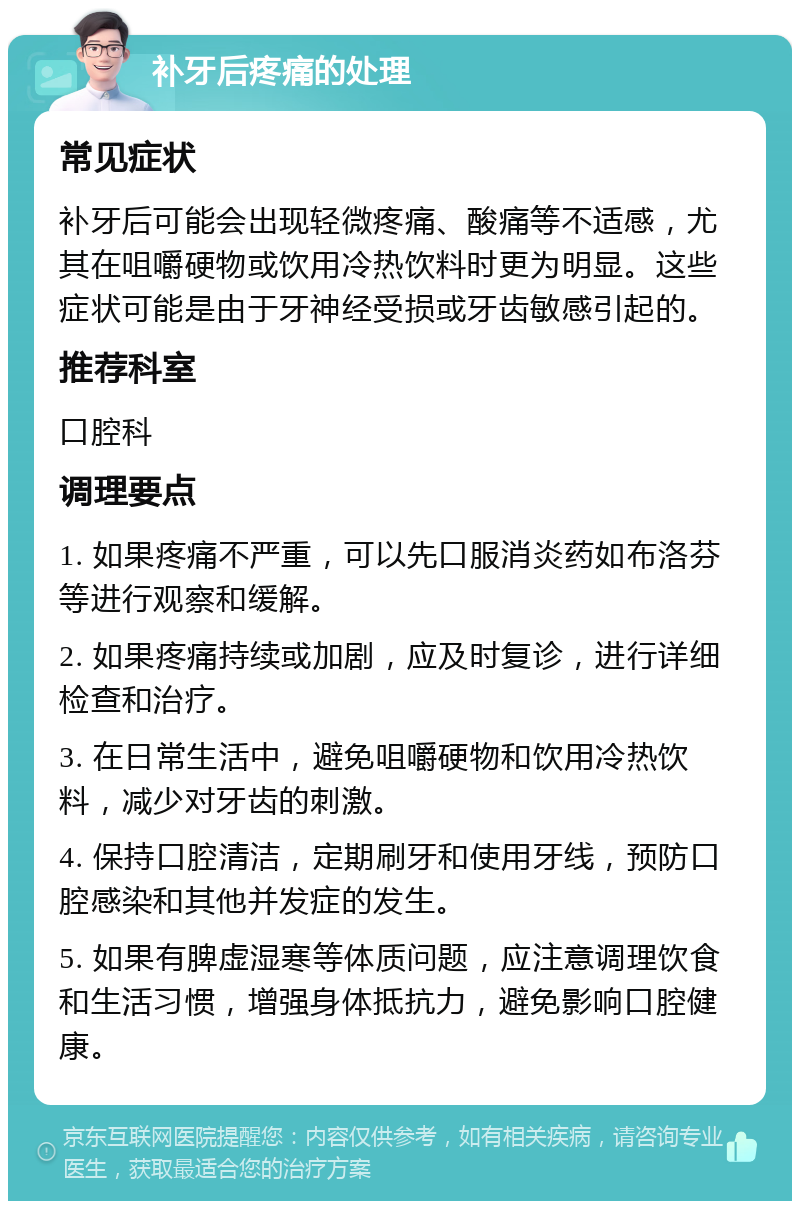 补牙后疼痛的处理 常见症状 补牙后可能会出现轻微疼痛、酸痛等不适感，尤其在咀嚼硬物或饮用冷热饮料时更为明显。这些症状可能是由于牙神经受损或牙齿敏感引起的。 推荐科室 口腔科 调理要点 1. 如果疼痛不严重，可以先口服消炎药如布洛芬等进行观察和缓解。 2. 如果疼痛持续或加剧，应及时复诊，进行详细检查和治疗。 3. 在日常生活中，避免咀嚼硬物和饮用冷热饮料，减少对牙齿的刺激。 4. 保持口腔清洁，定期刷牙和使用牙线，预防口腔感染和其他并发症的发生。 5. 如果有脾虚湿寒等体质问题，应注意调理饮食和生活习惯，增强身体抵抗力，避免影响口腔健康。