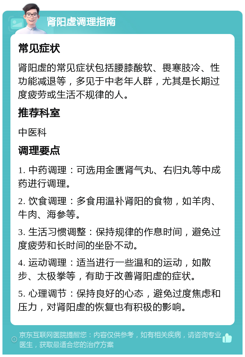 肾阳虚调理指南 常见症状 肾阳虚的常见症状包括腰膝酸软、畏寒肢冷、性功能减退等，多见于中老年人群，尤其是长期过度疲劳或生活不规律的人。 推荐科室 中医科 调理要点 1. 中药调理：可选用金匮肾气丸、右归丸等中成药进行调理。 2. 饮食调理：多食用温补肾阳的食物，如羊肉、牛肉、海参等。 3. 生活习惯调整：保持规律的作息时间，避免过度疲劳和长时间的坐卧不动。 4. 运动调理：适当进行一些温和的运动，如散步、太极拳等，有助于改善肾阳虚的症状。 5. 心理调节：保持良好的心态，避免过度焦虑和压力，对肾阳虚的恢复也有积极的影响。