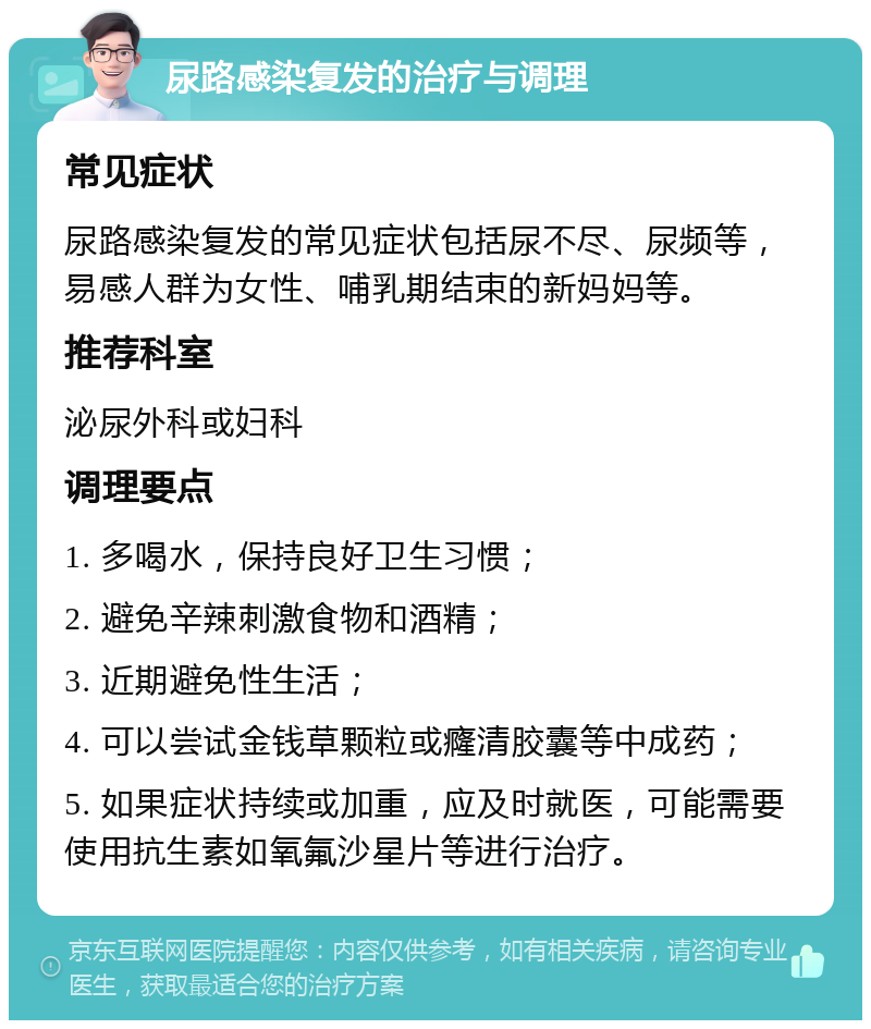 尿路感染复发的治疗与调理 常见症状 尿路感染复发的常见症状包括尿不尽、尿频等，易感人群为女性、哺乳期结束的新妈妈等。 推荐科室 泌尿外科或妇科 调理要点 1. 多喝水，保持良好卫生习惯； 2. 避免辛辣刺激食物和酒精； 3. 近期避免性生活； 4. 可以尝试金钱草颗粒或癃清胶囊等中成药； 5. 如果症状持续或加重，应及时就医，可能需要使用抗生素如氧氟沙星片等进行治疗。