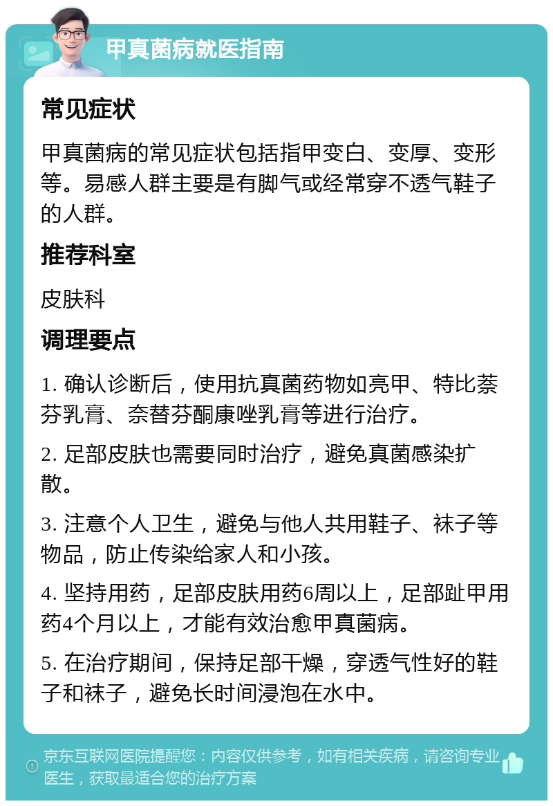 甲真菌病就医指南 常见症状 甲真菌病的常见症状包括指甲变白、变厚、变形等。易感人群主要是有脚气或经常穿不透气鞋子的人群。 推荐科室 皮肤科 调理要点 1. 确认诊断后，使用抗真菌药物如亮甲、特比萘芬乳膏、奈替芬酮康唑乳膏等进行治疗。 2. 足部皮肤也需要同时治疗，避免真菌感染扩散。 3. 注意个人卫生，避免与他人共用鞋子、袜子等物品，防止传染给家人和小孩。 4. 坚持用药，足部皮肤用药6周以上，足部趾甲用药4个月以上，才能有效治愈甲真菌病。 5. 在治疗期间，保持足部干燥，穿透气性好的鞋子和袜子，避免长时间浸泡在水中。