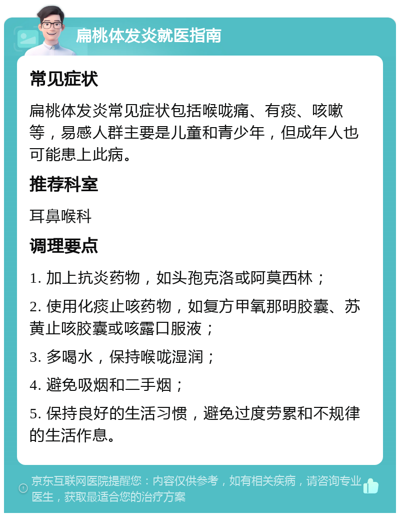 扁桃体发炎就医指南 常见症状 扁桃体发炎常见症状包括喉咙痛、有痰、咳嗽等，易感人群主要是儿童和青少年，但成年人也可能患上此病。 推荐科室 耳鼻喉科 调理要点 1. 加上抗炎药物，如头孢克洛或阿莫西林； 2. 使用化痰止咳药物，如复方甲氧那明胶囊、苏黄止咳胶囊或咳露口服液； 3. 多喝水，保持喉咙湿润； 4. 避免吸烟和二手烟； 5. 保持良好的生活习惯，避免过度劳累和不规律的生活作息。